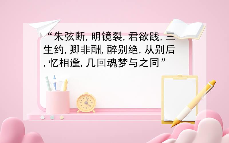 “朱弦断,明镜裂,君欲践,三生约,卿非酬,醉别绝,从别后,忆相逢,几回魂梦与之同”