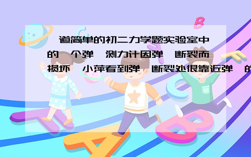 一道简单的初二力学题实验室中的一个弹簧测力计因弹簧断裂而损坏,小萍看到弹簧断裂处很靠近弹簧的一段,他就去掉断裂的一小段弹簧,将剩余较长一段弹簧重新安装好,并且对准了零刻度,