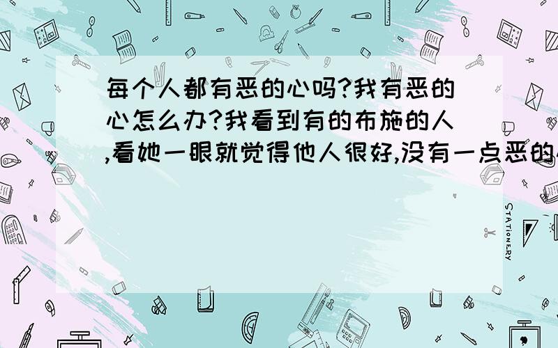 每个人都有恶的心吗?我有恶的心怎么办?我看到有的布施的人,看她一眼就觉得他人很好,没有一点恶的心,他们是怎么成为那样的人的?