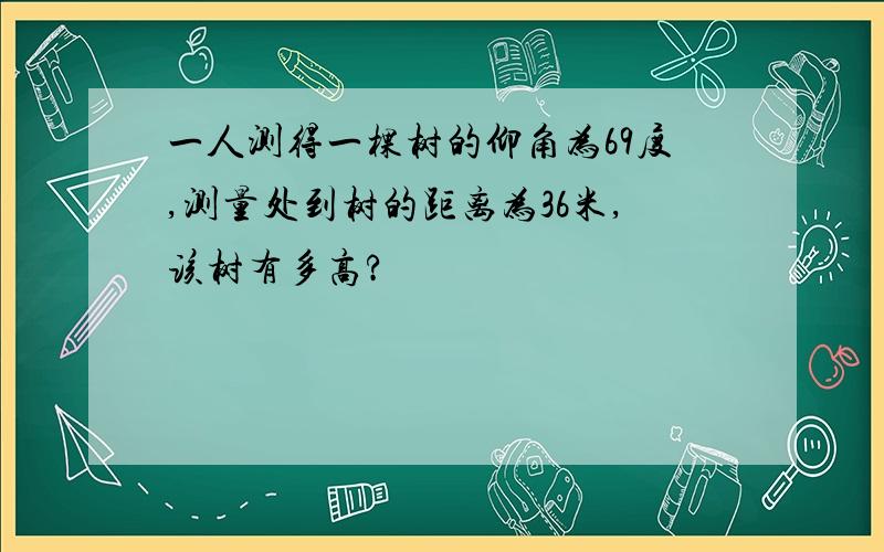 一人测得一棵树的仰角为69度,测量处到树的距离为36米,该树有多高?