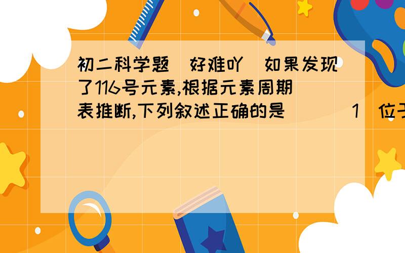 初二科学题（好难吖）如果发现了116号元素,根据元素周期表推断,下列叙述正确的是（） （1）位于第七周期（2）是非金属元素（3）没有放射性（4）与氧同族 （5）与氯同族 （A）1,4 (B)1,5 (C)