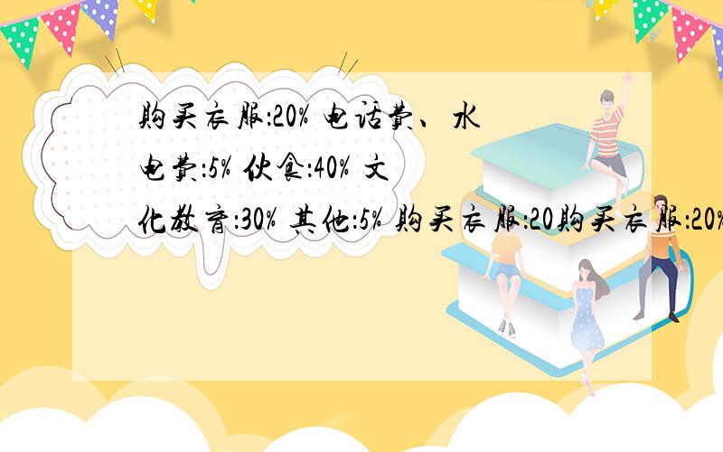 购买衣服：20% 电话费、水电费：5% 伙食：40% 文化教育：30% 其他：5% 购买衣服：20购买衣服：20%电话费、水电费：5%伙食：40%文化教育：30%其他：5%购买衣服：20%