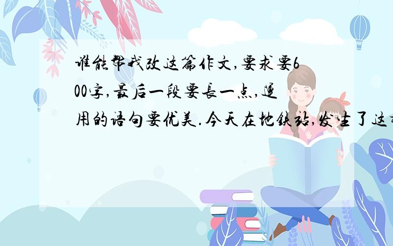 谁能帮我改这篇作文,要求要600字,最后一段要长一点,运用的语句要优美.今天在地铁站,发生了这样一件事.我急忙忙的赶到地铁站,看了眼表,“已经9:40了!”我惊呼道,于是我加快脚步,更加着急,