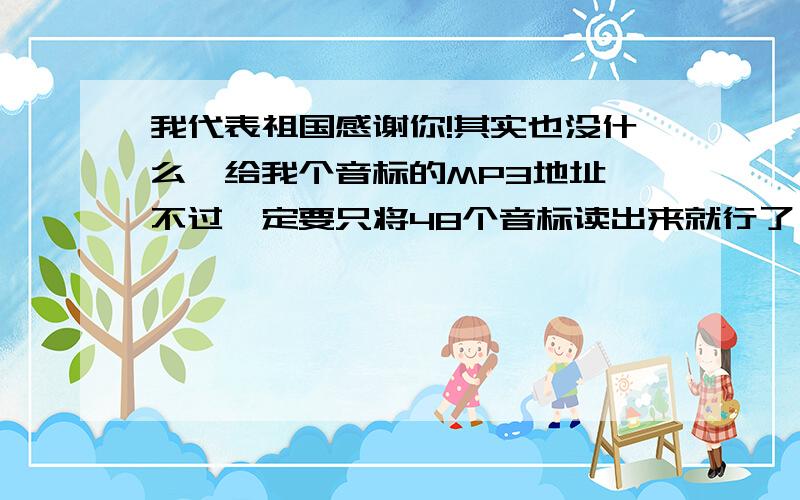 我代表祖国感谢你!其实也没什么,给我个音标的MP3地址,不过一定要只将48个音标读出来就行了,不带其他部分的,请记住一定只是将48个音标读出来的才行,我要每天听,我将代表祖国感谢你.什么