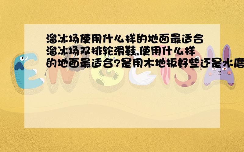 溜冰场使用什么样的地面最适合溜冰场双排轮滑鞋,使用什么样的地面最适合?是用木地板好些还是水磨石地面好呢?国际花样轮滑比赛用的都是什么样的地面呢?