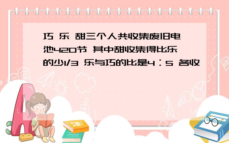 巧 乐 甜三个人共收集废旧电池420节 其中甜收集得比乐的少1/3 乐与巧的比是4：5 各收