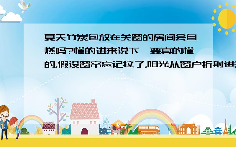 夏天竹炭包放在关窗的房间会自燃吗?懂的进来说下,要真的懂的，假设窗帘忘记拉了，阳光从窗户折射进来照到竹炭包呢？