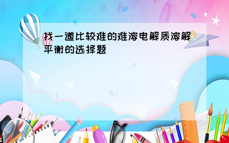 找一道比较难的难溶电解质溶解平衡的选择题