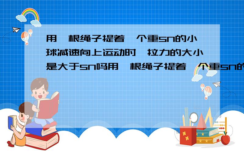 用一根绳子提着一个重5N的小球减速向上运动时,拉力的大小是大于5N吗用一根绳子提着一个重5N的小球减速向上运动时,拉力的大小是大于5N,等于5N还是小于5N.