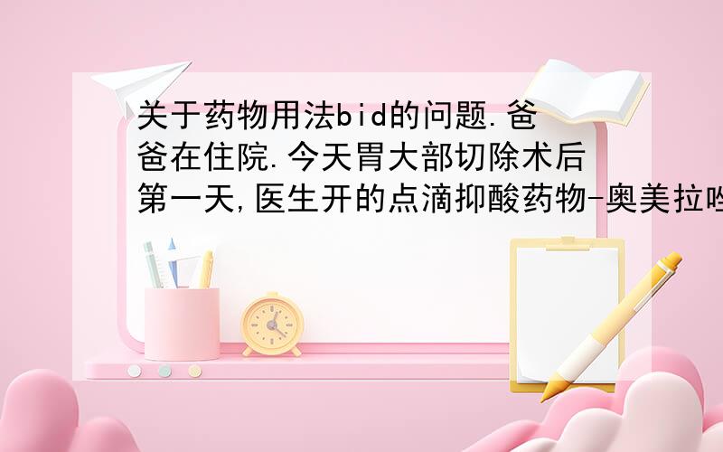 关于药物用法bid的问题.爸爸在住院.今天胃大部切除术后第一天,医生开的点滴抑酸药物-奥美拉唑,用法为100ml bid.由于也体谅比较大,加上滴速比较慢,不负责任的护士,就把两瓶奥美拉唑一起吊