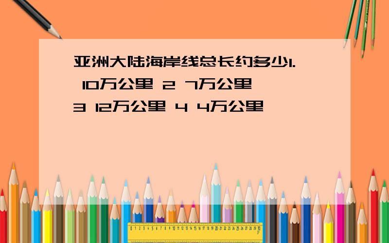 亚洲大陆海岸线总长约多少1. 10万公里 2 7万公里 3 12万公里 4 4万公里