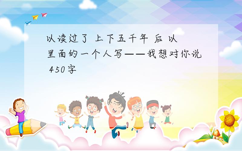 以读过了 上下五千年 后 以里面的一个人写——我想对你说 450字