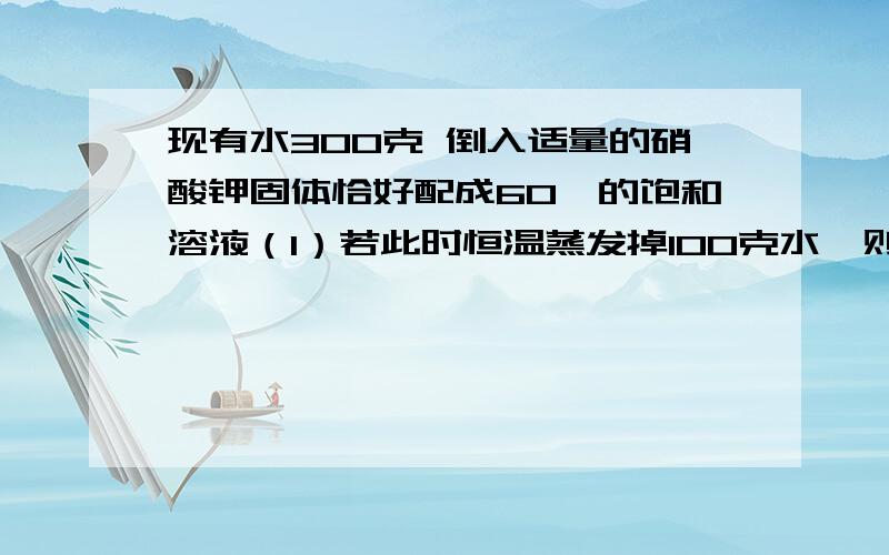 现有水300克 倒入适量的硝酸钾固体恰好配成60℃的饱和溶液（1）若此时恒温蒸发掉100克水,则析出硝酸钾晶体多少克?（2）若再把溶液冷却至10℃,又可析出硝酸钾晶体多少克?（硝酸钾的溶解