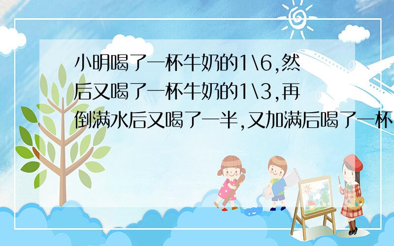 小明喝了一杯牛奶的1\6,然后又喝了一杯牛奶的1\3,再倒满水后又喝了一半,又加满后喝了一杯,小明喝的牛奶多还是水多?A:牛奶多 B:水多 C:一样多 D:不确定