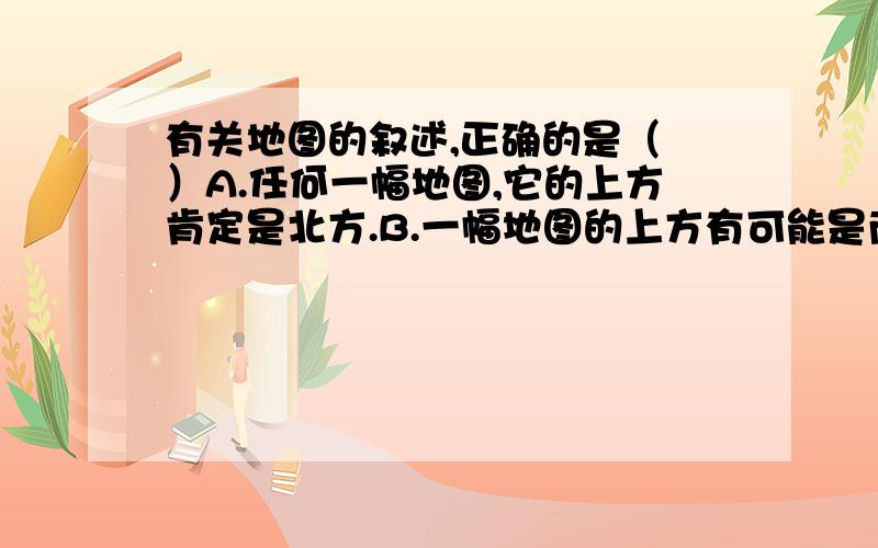 有关地图的叙述,正确的是（ ）A.任何一幅地图,它的上方肯定是北方.B.一幅地图的上方有可能是南方.C.地图就是反映地形状况的图.D.地图的三要素是指比例尺,方向和图幅.另外问一下,图幅是