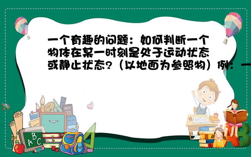 一个有趣的问题：如何判断一个物体在某一时刻是处于运动状态或静止状态?（以地面为参照物）例：一个做单摆运动的球,当球摆到最高点的瞬间,这个球是运动的还是静止的?（以地面为参照