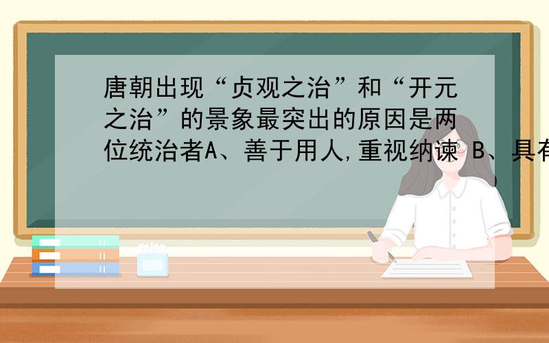 唐朝出现“贞观之治”和“开元之治”的景象最突出的原因是两位统治者A、善于用人,重视纳谏 B、具有雄才大略治国安邦C、善于吸取隋朝灭亡的教训 D、顺应历史潮流和人民的意愿