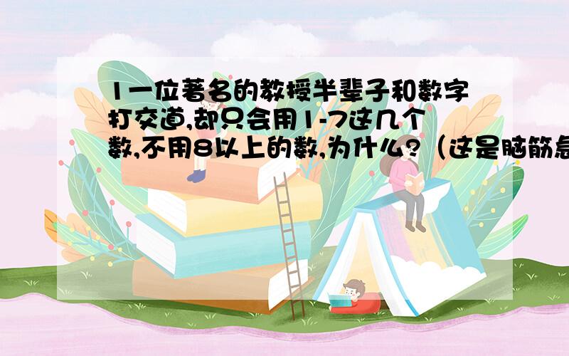 1一位著名的教授半辈子和数字打交道,却只会用1-7这几个数,不用8以上的数,为什么?（这是脑筋急转弯吗?）2现有5个2,请用基本数学运算符号,将其组合起来,使结果分别为15.11.12321.28