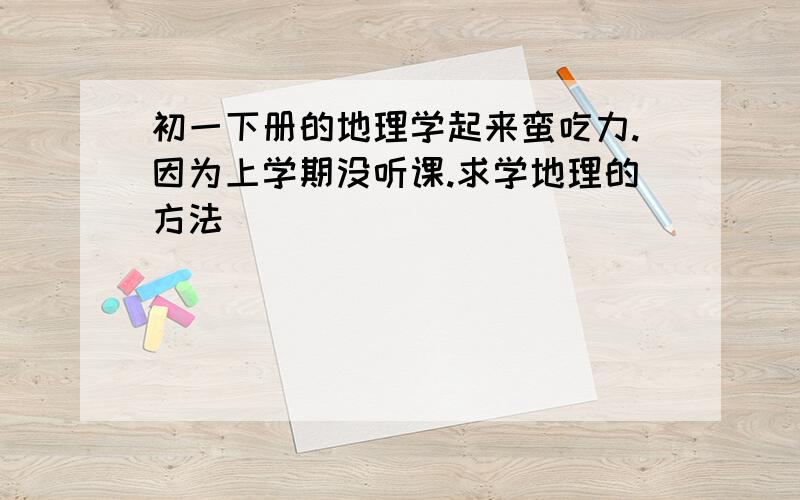 初一下册的地理学起来蛮吃力.因为上学期没听课.求学地理的方法