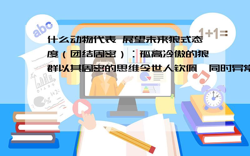 什么动物代表 展望未来狼式态度（团结周密）：孤高冷傲的狼群以其周密的思维令世人钦佩,同时异常团结的秉性让他们立于不败之地.那什么动物代表展望未来?