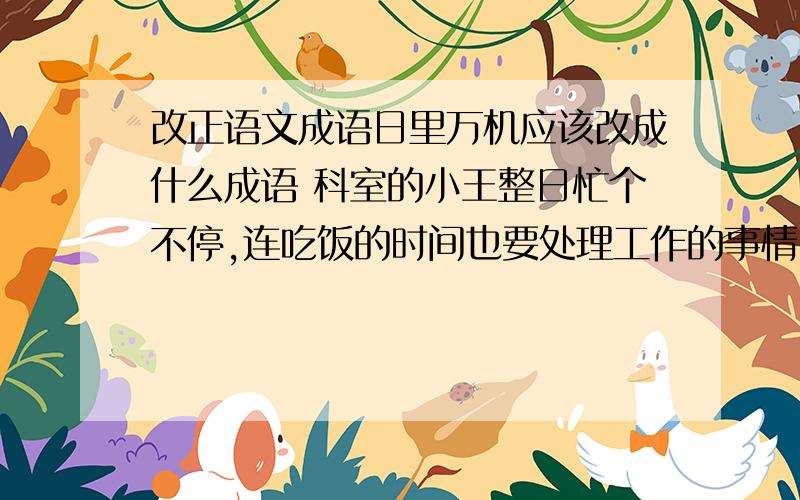 改正语文成语日里万机应该改成什么成语 科室的小王整日忙个不停,连吃饭的时间也要处理工作的事情,真是（日里万机）啊!