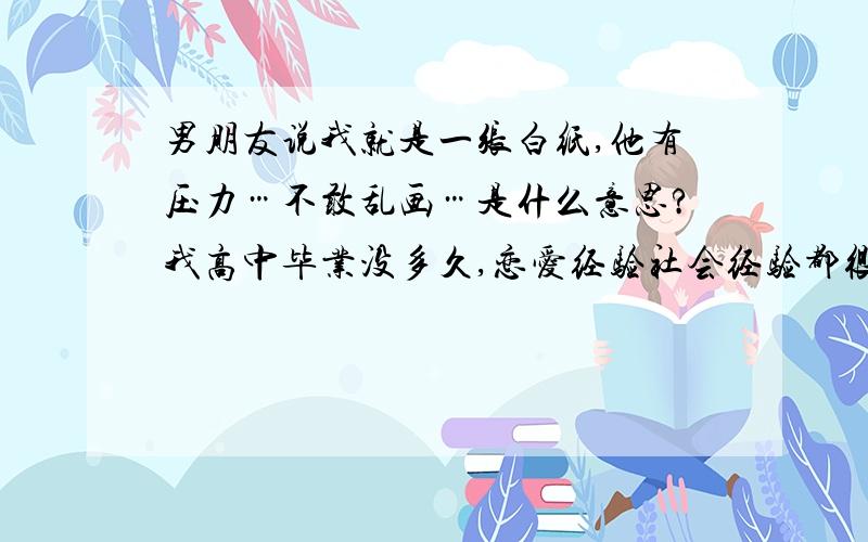 男朋友说我就是一张白纸,他有压力…不敢乱画…是什么意思?我高中毕业没多久,恋爱经验社会经验都很少.男友已经工作了,女朋友以前也有过几个,他的恋爱对象跟我肯定有本质差别,我都只是