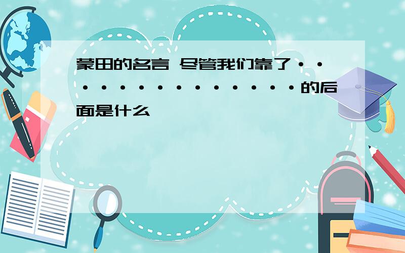 蒙田的名言 尽管我们靠了··············的后面是什么