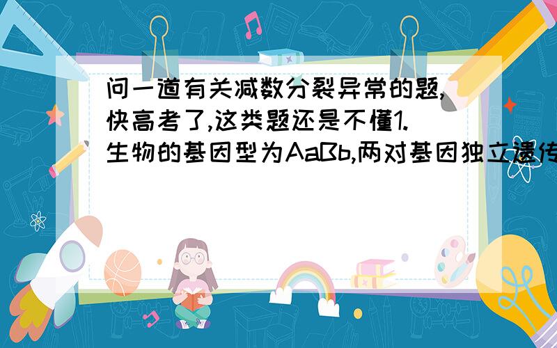 问一道有关减数分裂异常的题,快高考了,这类题还是不懂1.生物的基因型为AaBb,两对基因独立遗传,当生物进行减数分裂时,形成了abb的精子,产生此种现象最可能的原因是                     （    ）