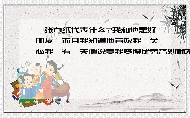 一张白纸代表什么?我和他是好朋友,而且我知道他喜欢我,关心我,有一天他说要我变得优秀否则就不理我了 过了一段时间还送给我一张白纸,不明百啊...