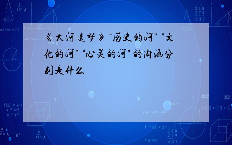 《大河遗梦》“历史的河”“文化的河”“心灵的河”的内涵分别是什么