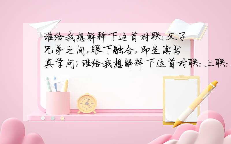 谁给我想解释下这首对联:父子兄弟之间,眼下融合,即是读书真学问；谁给我想解释下这首对联:上联：父子兄弟之间,眼下融合,即是读书真学问；下联：君臣名物之理,心头透彻,便为经世大文