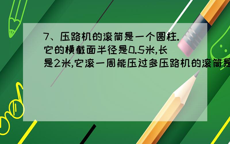 7、压路机的滚筒是一个圆柱.它的横截面半径是0.5米,长是2米,它滚一周能压过多压路机的滚筒是一个圆柱。它的横截面半径是0.5米，长是2米，它滚一周能压过多大的路面？如果它滚100周，压