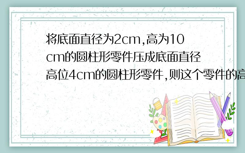 将底面直径为2cm,高为10cm的圆柱形零件压成底面直径高位4cm的圆柱形零件,则这个零件的高是多少?2、要把600可浓密度为95%的酒精稀释成浓密度为75%的酒精溶液应加水多少克?