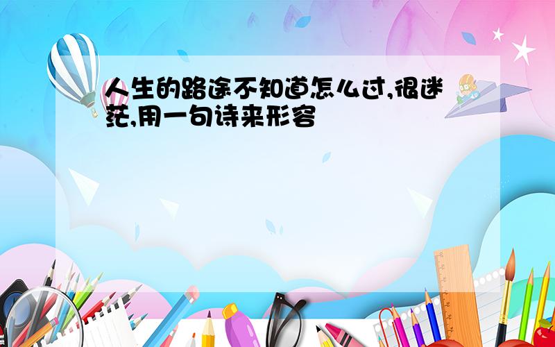 人生的路途不知道怎么过,很迷茫,用一句诗来形容