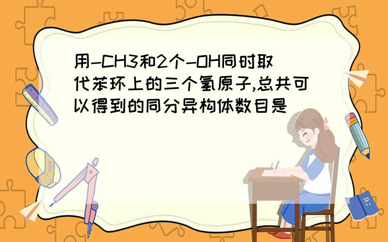 用-CH3和2个-OH同时取代苯环上的三个氢原子,总共可以得到的同分异构体数目是