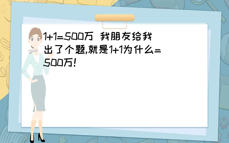 1+1=500万 我朋友给我出了个题,就是1+1为什么=500万!