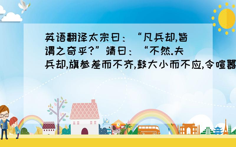 英语翻译太宗曰：“凡兵却,皆谓之奇乎?”靖曰：“不然.夫兵却,旗参差而不齐,鼓大小而不应,令喧嚣而不一,此真败也,非奇也；若旗齐鼓应,号如一,纷纷纭纭,虽退走,非败也,必有奇也.《法》