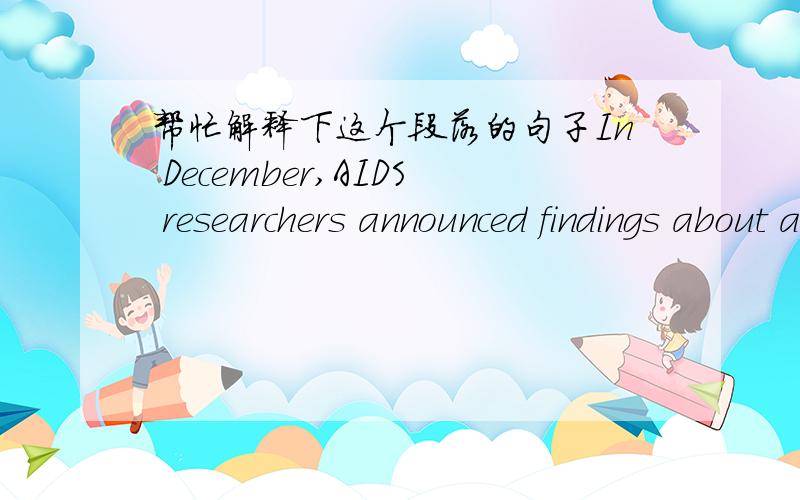 帮忙解释下这个段落的句子In December,AIDS researchers announced findings about adult male circumcision.Two studies in Africa found that circumcised men had about half the risk of getting HIV from sex with women as uncircumcised men had.The