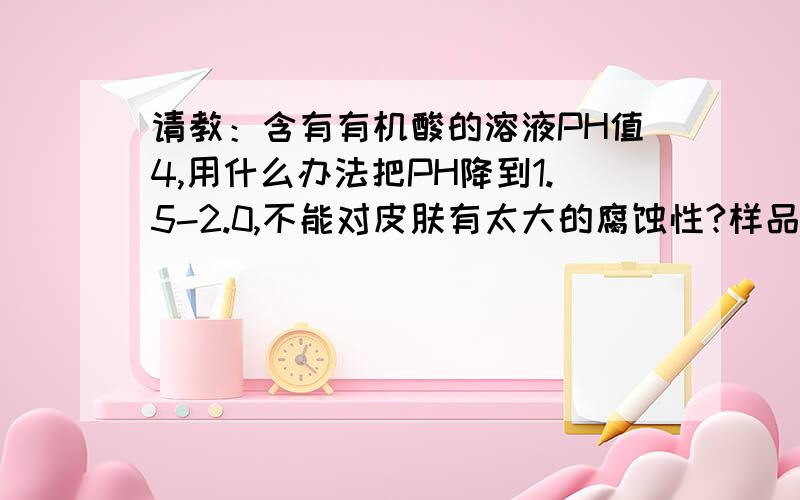 请教：含有有机酸的溶液PH值4,用什么办法把PH降到1.5-2.0,不能对皮肤有太大的腐蚀性?样品经检测没硫酸、没盐酸、没硝酸.在不增加有机酸浓度和品种的前提下,不知还有什么办法,把PH降下来?