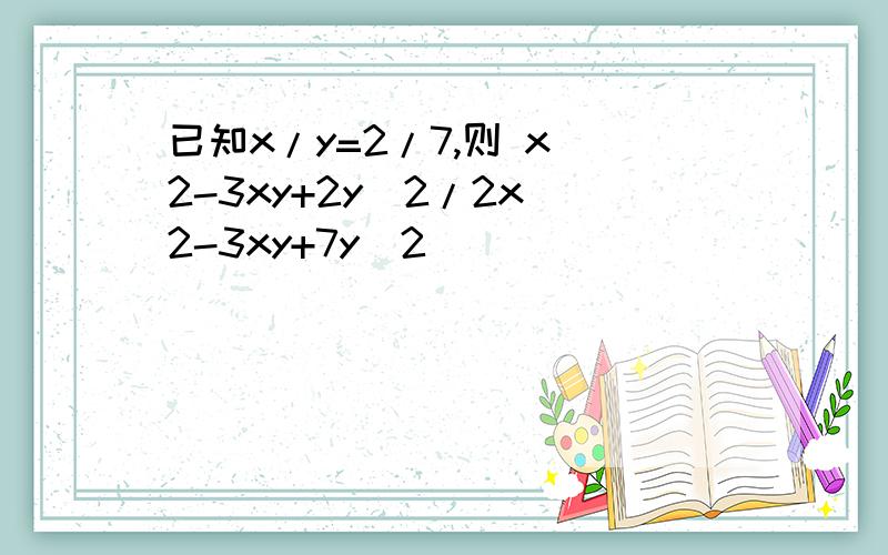 已知x/y=2/7,则 x^2-3xy+2y^2/2x^2-3xy+7y^2