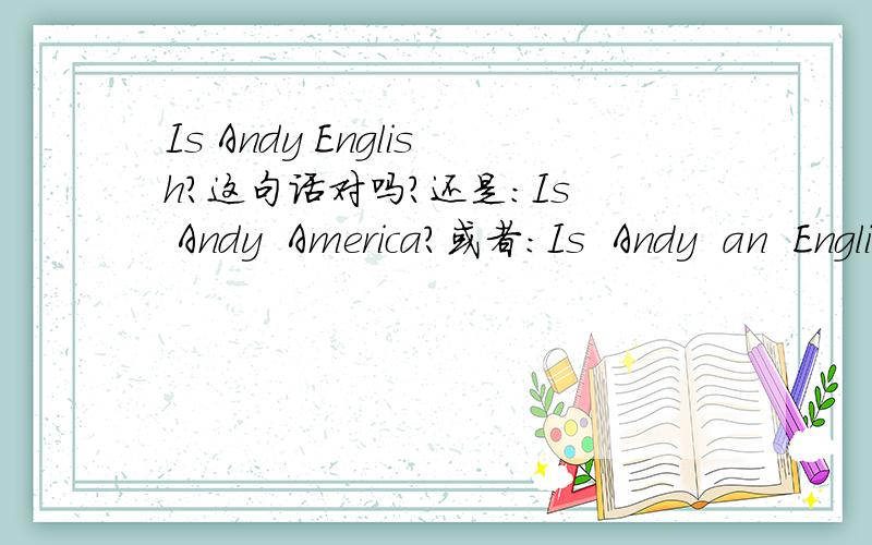 Is Andy English?这句话对吗?还是：Is  Andy  America?或者：Is  Andy  an  English?
