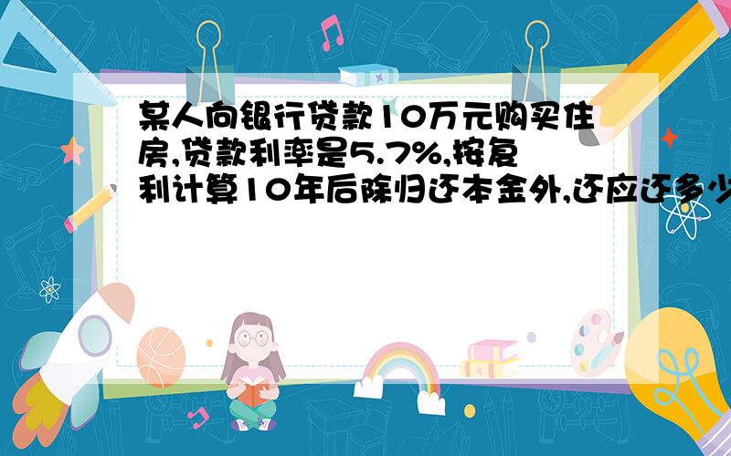 某人向银行贷款10万元购买住房,贷款利率是5.7%,按复利计算10年后除归还本金外,还应还多少元贷款利息?