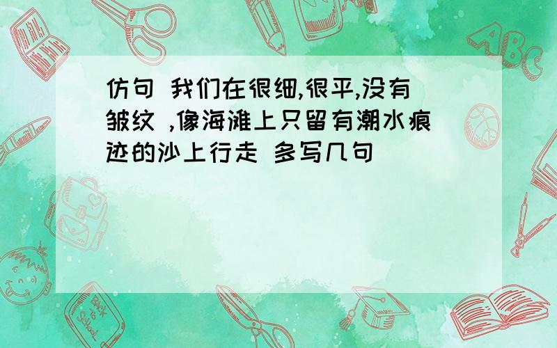 仿句 我们在很细,很平,没有皱纹 ,像海滩上只留有潮水痕迹的沙上行走 多写几句