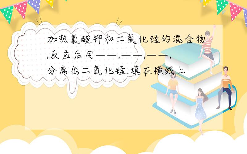 加热氯酸钾和二氧化锰的混合物,反应后用——,——,——,分离出二氧化锰.填在横线上