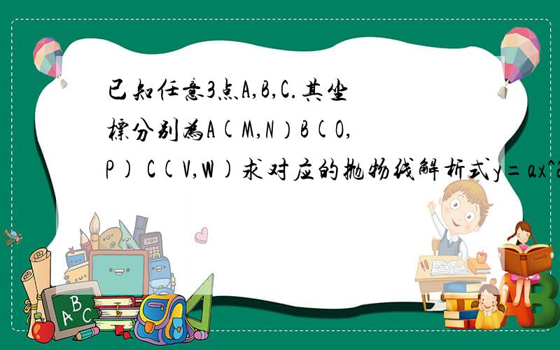 已知任意3点A,B,C.其坐标分别为A(M,N）B(O,P) C(V,W)求对应的抛物线解析式y=ax^2+bx+c中的a,b,c,抛物线的对称轴x=l我想要一个直接把3点坐标的数据代入就可以得到a,b,c,和抛物线对称轴的公式.