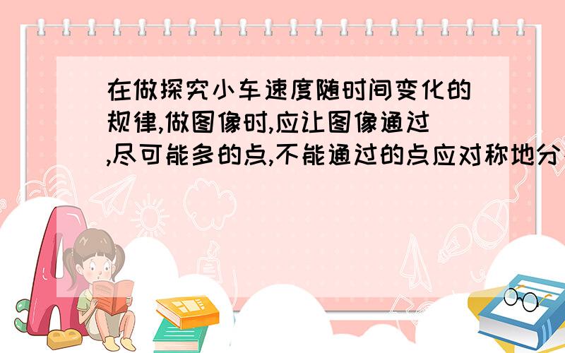 在做探究小车速度随时间变化的规律,做图像时,应让图像通过,尽可能多的点,不能通过的点应对称地分布在图像的两侧,这样可以起到正负误差相互抵消的作用.请问,不能通过的点应对称地分布