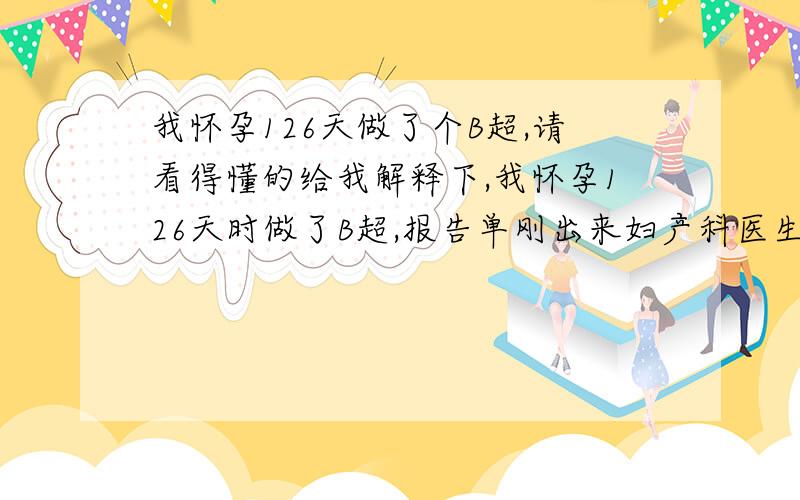 我怀孕126天做了个B超,请看得懂的给我解释下,我怀孕126天时做了B超,报告单刚出来妇产科医生下班了,我想请看得懂的人帮我详细解释下,看看胎儿正常吗?具体如下：超声所见：于宫内见胎儿