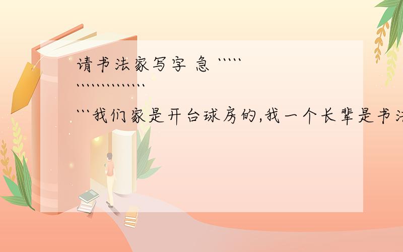 请书法家写字 急 ``````````````````````我们家是开台球房的,我一个长辈是书法家,我想让他帮我写的有意义一点.字多一点的.内容写什么啊 ?  各位帮忙了