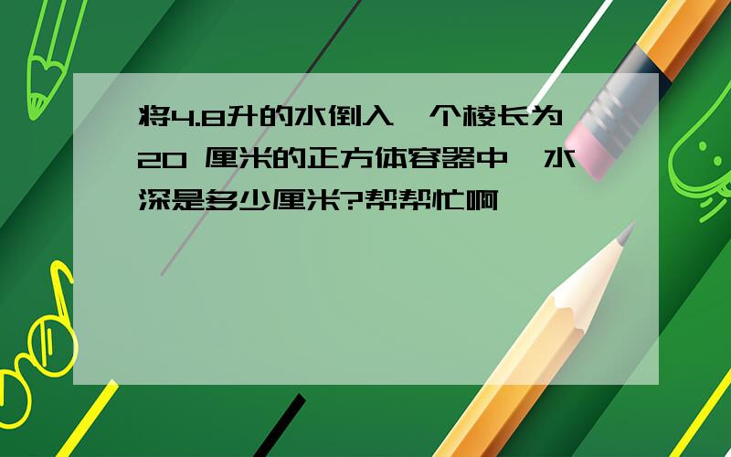 将4.8升的水倒入一个棱长为20 厘米的正方体容器中,水深是多少厘米?帮帮忙啊