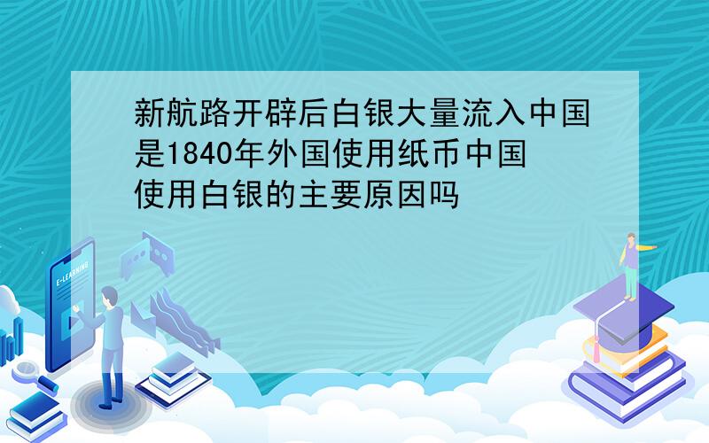 新航路开辟后白银大量流入中国是1840年外国使用纸币中国使用白银的主要原因吗